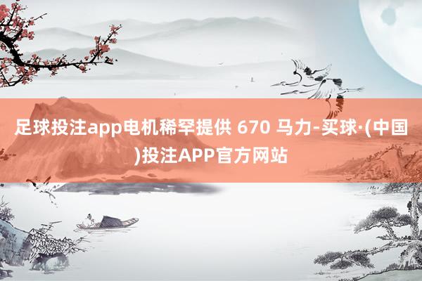 足球投注app电机稀罕提供 670 马力-买球·(中国)投注APP官方网站