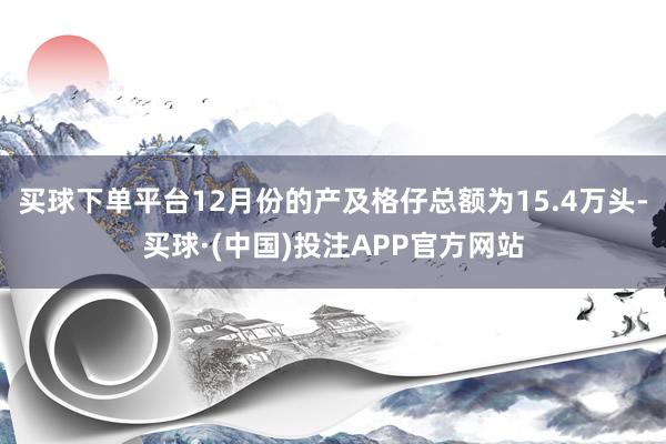 买球下单平台12月份的产及格仔总额为15.4万头-买球·(中国)投注APP官方网站