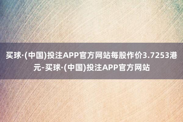 买球·(中国)投注APP官方网站每股作价3.7253港元-买球·(中国)投注APP官方网站