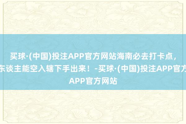 买球·(中国)投注APP官方网站海南必去打卡点，莫得东谈主能空入辖下手出来！-买球·(中国)投注APP官方网站