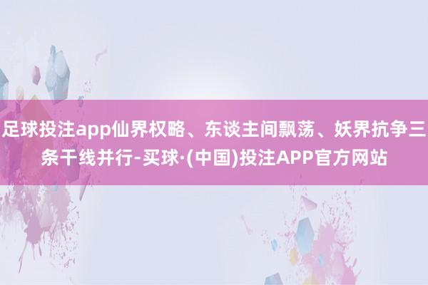 足球投注app仙界权略、东谈主间飘荡、妖界抗争三条干线并行-买球·(中国)投注APP官方网站