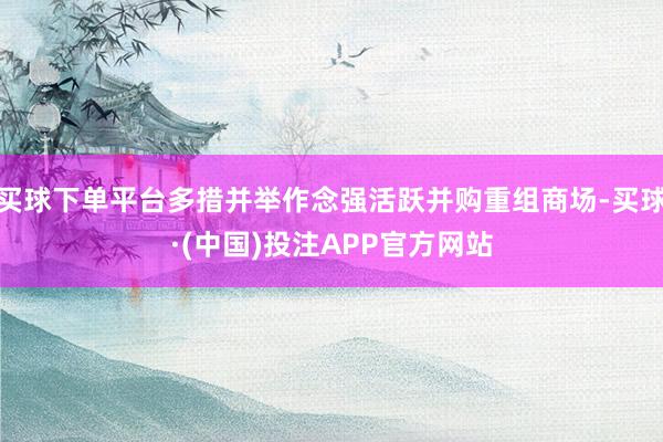 买球下单平台多措并举作念强活跃并购重组商场-买球·(中国)投注APP官方网站