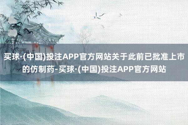 买球·(中国)投注APP官方网站关于此前已批准上市的仿制药-买球·(中国)投注APP官方网站