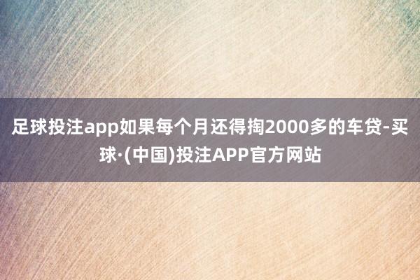 足球投注app如果每个月还得掏2000多的车贷-买球·(中国)投注APP官方网站