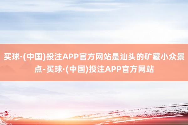 买球·(中国)投注APP官方网站是汕头的矿藏小众景点-买球·(中国)投注APP官方网站