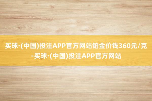 买球·(中国)投注APP官方网站铂金价钱360元/克-买球·(中国)投注APP官方网站