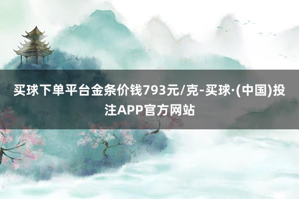 买球下单平台金条价钱793元/克-买球·(中国)投注APP官方网站