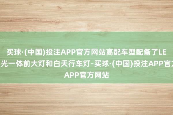 买球·(中国)投注APP官方网站高配车型配备了LED遐迩光一体前大灯和白天行车灯-买球·(中国)投注APP官方网站