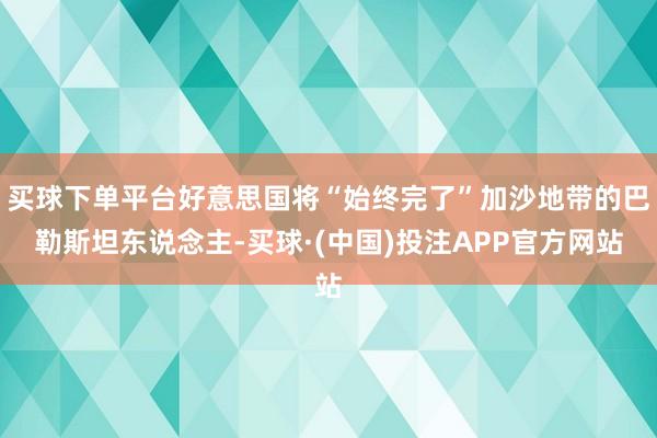 买球下单平台好意思国将“始终完了”加沙地带的巴勒斯坦东说念主-买球·(中国)投注APP官方网站