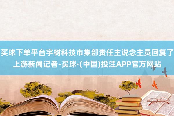 买球下单平台宇树科技市集部责任主说念主员回复了上游新闻记者-买球·(中国)投注APP官方网站