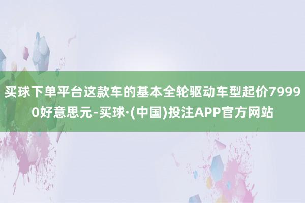 买球下单平台这款车的基本全轮驱动车型起价79990好意思元-买球·(中国)投注APP官方网站