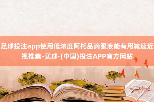 足球投注app使用低浓度阿托品滴眼液能有用减速近视推崇-买球·(中国)投注APP官方网站