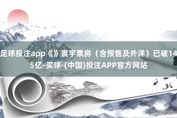 足球投注app《》寰宇票房（含预售及外洋）已破145亿-买球·(中国)投注APP官方网站