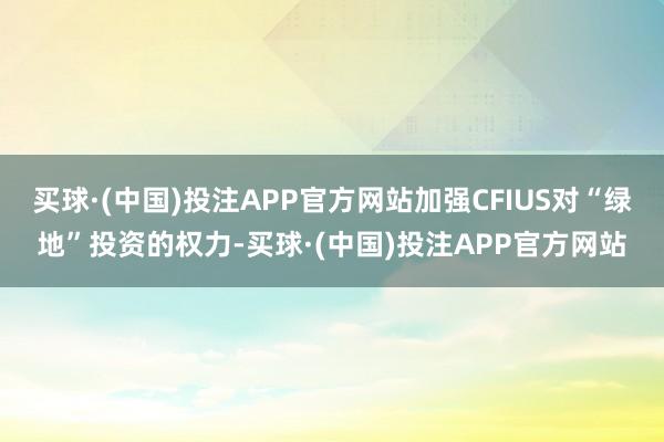 买球·(中国)投注APP官方网站加强CFIUS对“绿地”投资的权力-买球·(中国)投注APP官方网站