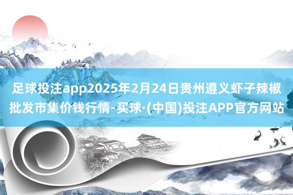 足球投注app2025年2月24日贵州遵义虾子辣椒批发市集价钱行情-买球·(中国)投注APP官方网站