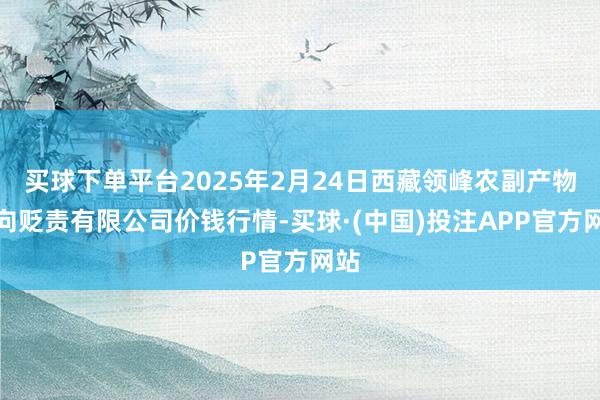 买球下单平台2025年2月24日西藏领峰农副产物方向贬责有限公司价钱行情-买球·(中国)投注APP官方网站