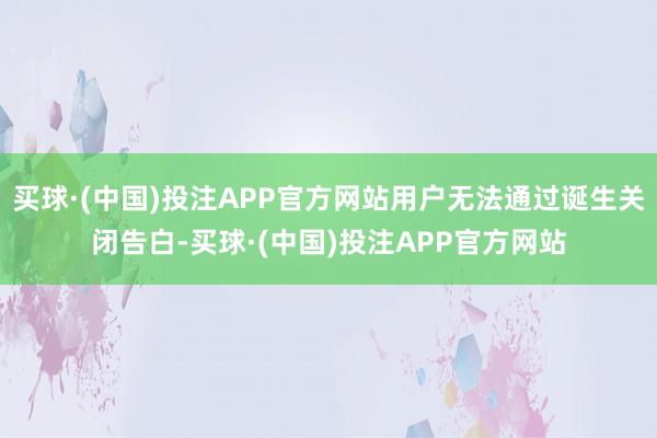 买球·(中国)投注APP官方网站用户无法通过诞生关闭告白-买球·(中国)投注APP官方网站