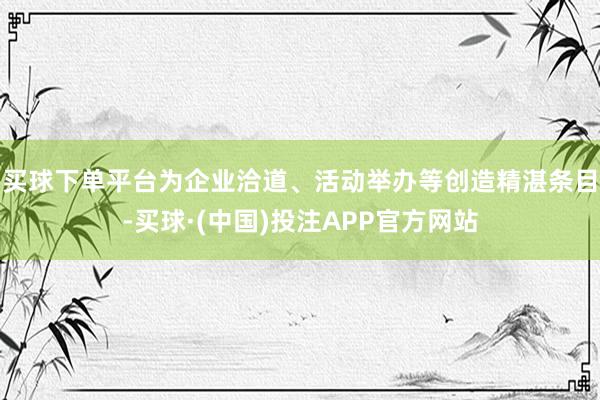 买球下单平台为企业洽道、活动举办等创造精湛条目-买球·(中国)投注APP官方网站