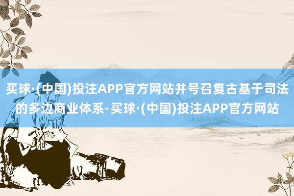 买球·(中国)投注APP官方网站并号召复古基于司法的多边商业体系-买球·(中国)投注APP官方网站