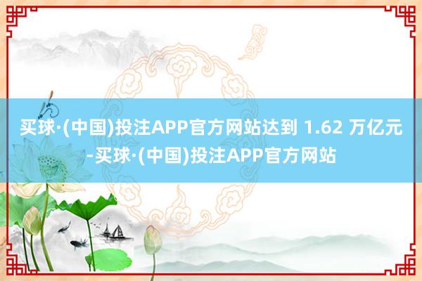 买球·(中国)投注APP官方网站达到 1.62 万亿元-买球·(中国)投注APP官方网站