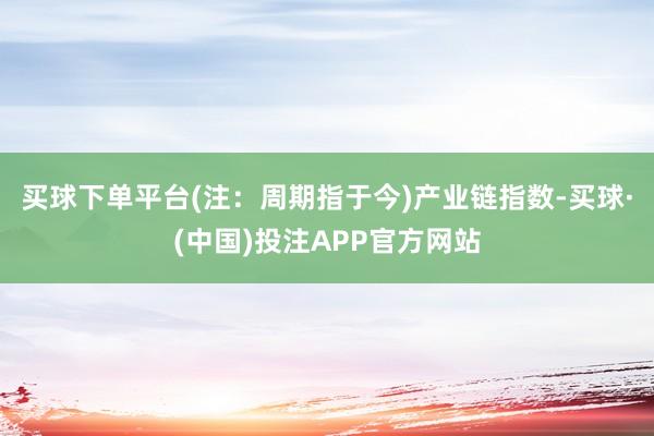 买球下单平台(注：周期指于今)　　产业链指数-买球·(中国)投注APP官方网站