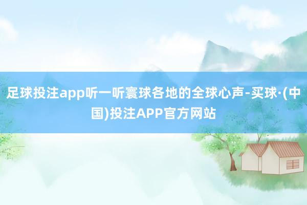 足球投注app听一听寰球各地的全球心声-买球·(中国)投注APP官方网站