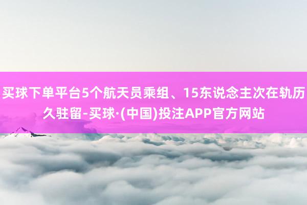 买球下单平台5个航天员乘组、15东说念主次在轨历久驻留-买球·(中国)投注APP官方网站